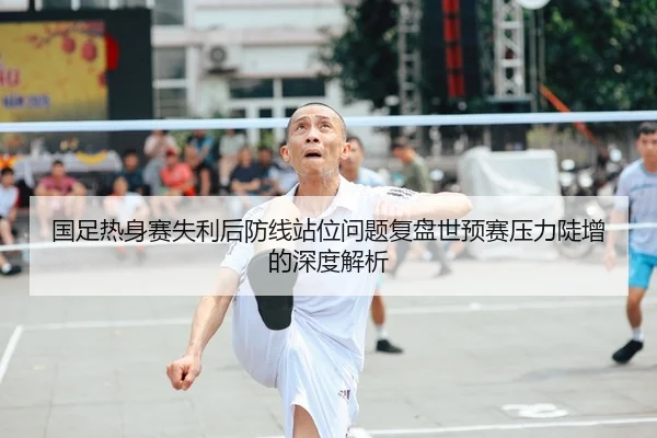 国足热身赛失利后防线站位问题复盘世预赛压力陡增的深度解析