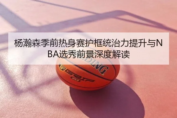 杨瀚森季前热身赛护框统治力提升与NBA选秀前景深度解读