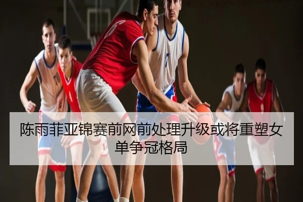 陈雨菲亚锦赛前网前处理升级或将重塑女单争冠格局